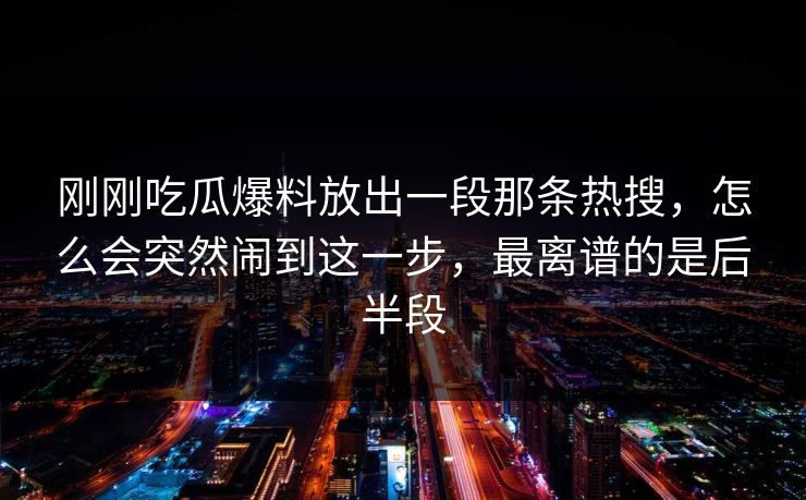 刚刚吃瓜爆料放出一段那条热搜，怎么会突然闹到这一步，最离谱的是后半段