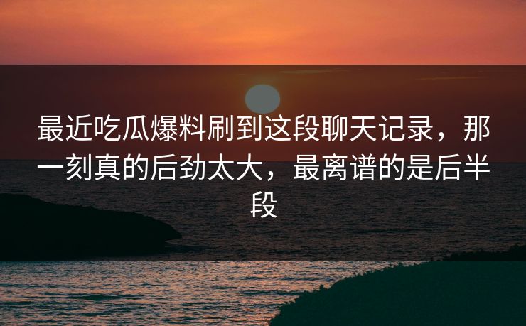 最近吃瓜爆料刷到这段聊天记录，那一刻真的后劲太大，最离谱的是后半段