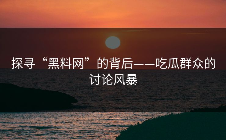 探寻“黑料网”的背后——吃瓜群众的讨论风暴
