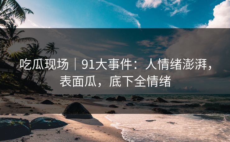 吃瓜现场｜91大事件：人情绪澎湃，表面瓜，底下全情绪