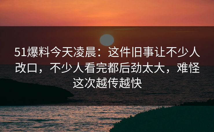 51爆料今天凌晨：这件旧事让不少人改口，不少人看完都后劲太大，难怪这次越传越快