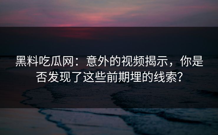 黑料吃瓜网：意外的视频揭示，你是否发现了这些前期埋的线索？