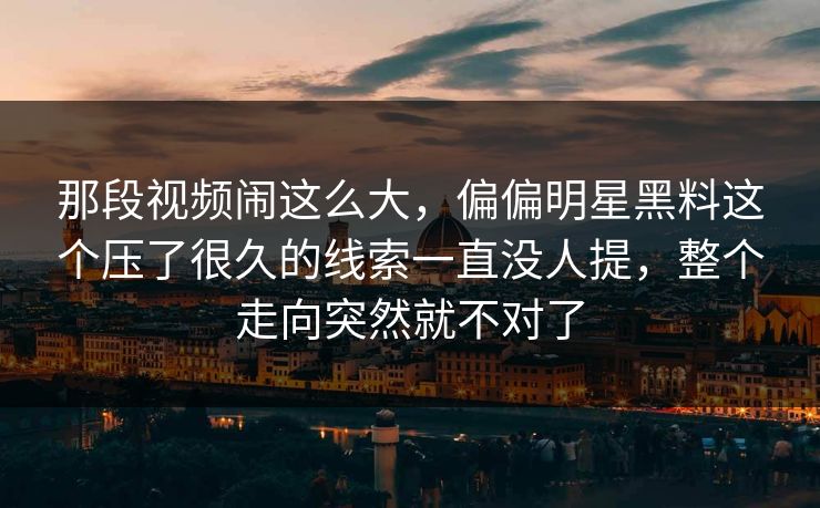 那段视频闹这么大，偏偏明星黑料这个压了很久的线索一直没人提，整个走向突然就不对了
