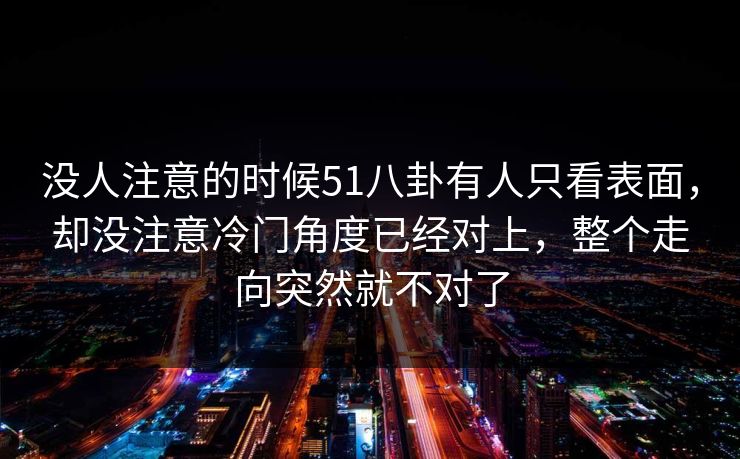 没人注意的时候51八卦有人只看表面，却没注意冷门角度已经对上，整个走向突然就不对了