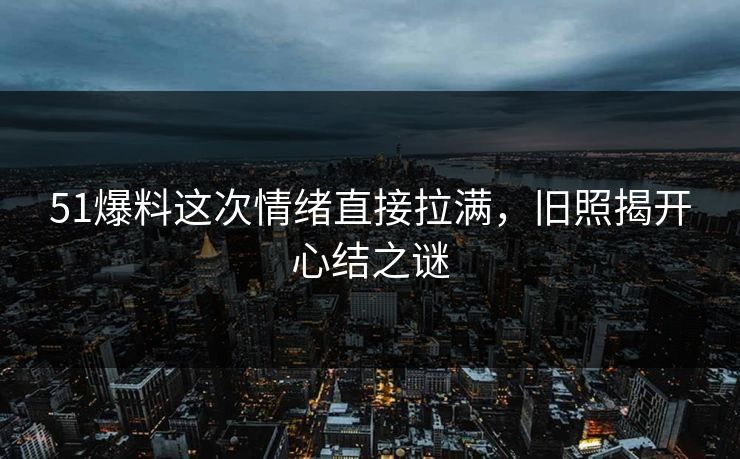 51爆料这次情绪直接拉满，旧照揭开心结之谜