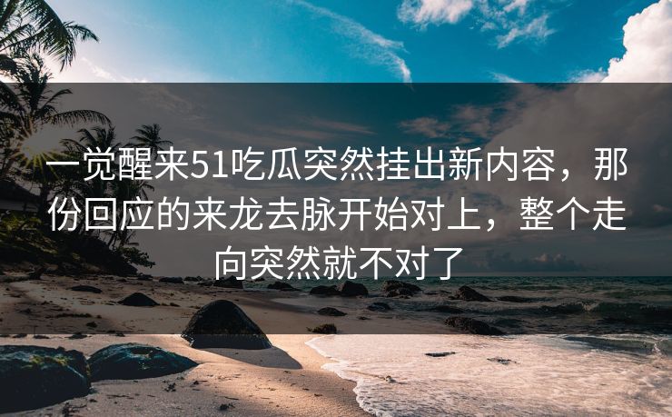 一觉醒来51吃瓜突然挂出新内容，那份回应的来龙去脉开始对上，整个走向突然就不对了