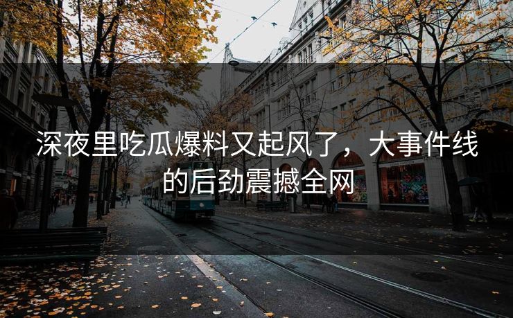 深夜里吃瓜爆料又起风了，大事件线的后劲震撼全网