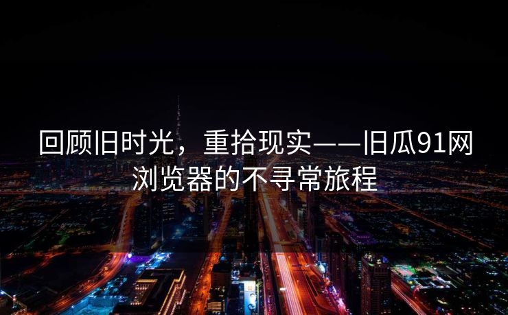 回顾旧时光，重拾现实——旧瓜91网浏览器的不寻常旅程
