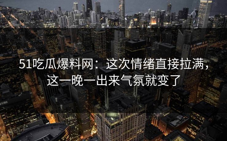 51吃瓜爆料网：这次情绪直接拉满，这一晚一出来气氛就变了