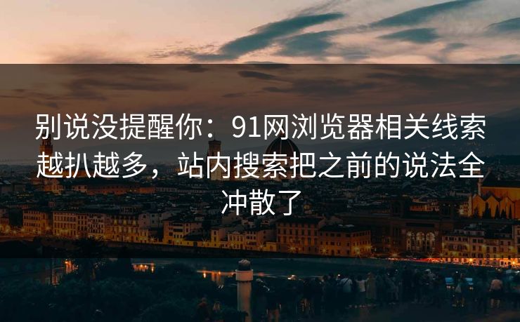 别说没提醒你：91网浏览器相关线索越扒越多，站内搜索把之前的说法全冲散了
