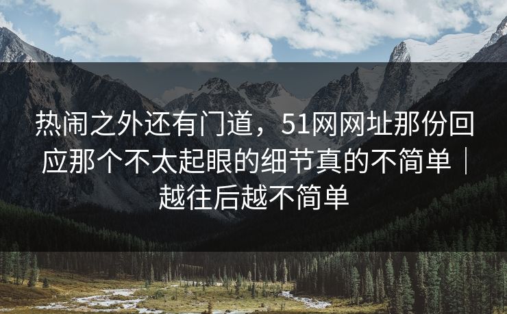 热闹之外还有门道，51网网址那份回应那个不太起眼的细节真的不简单｜越往后越不简单