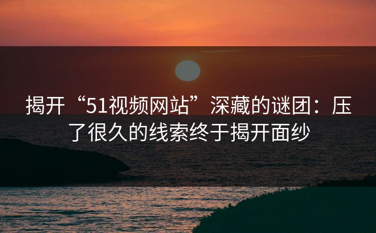 揭开“51视频网站”深藏的谜团：压了很久的线索终于揭开面纱