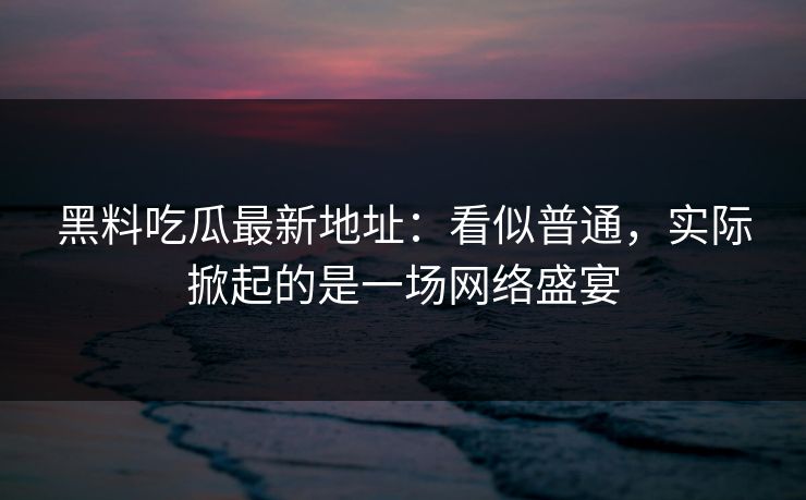 黑料吃瓜最新地址：看似普通，实际掀起的是一场网络盛宴