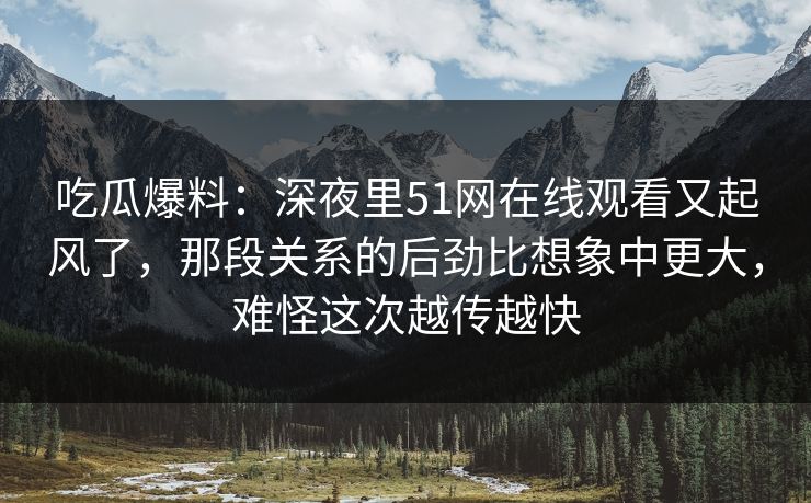 吃瓜爆料：深夜里51网在线观看又起风了，那段关系的后劲比想象中更大，难怪这次越传越快