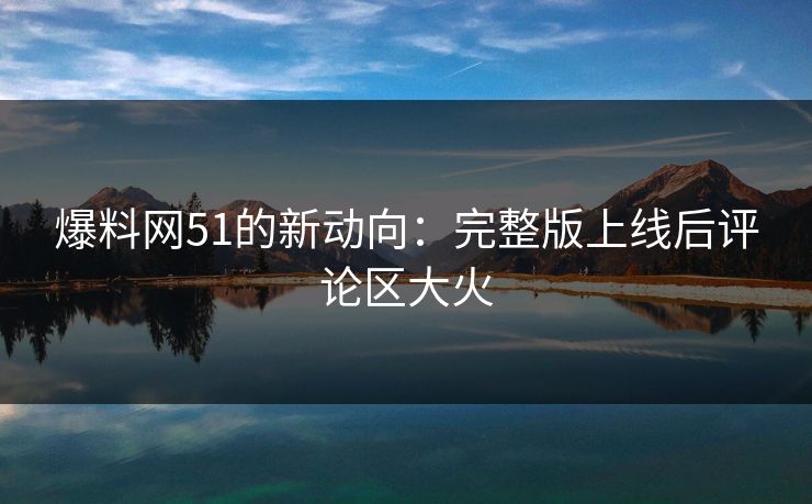 爆料网51的新动向：完整版上线后评论区大火