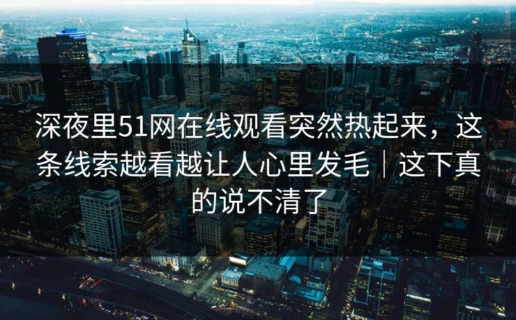 深夜里51网在线观看突然热起来，这条线索越看越让人心里发毛｜这下真的说不清了
