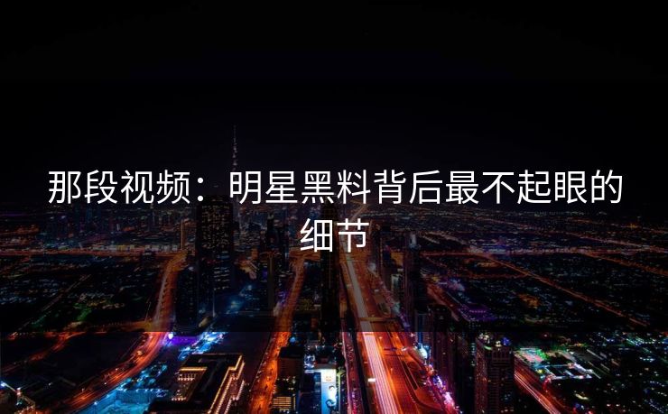 那段视频：明星黑料背后最不起眼的细节