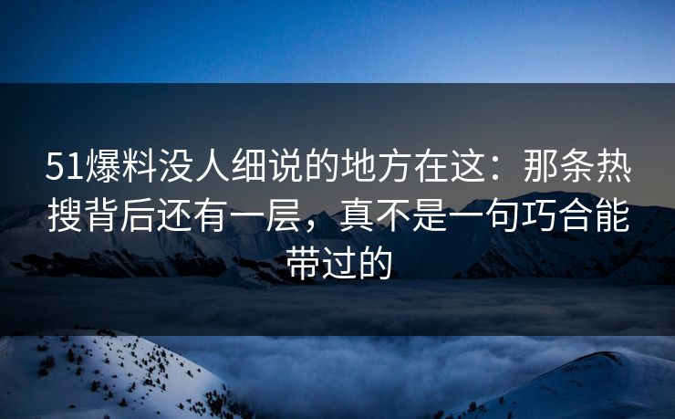 51爆料没人细说的地方在这：那条热搜背后还有一层，真不是一句巧合能带过的