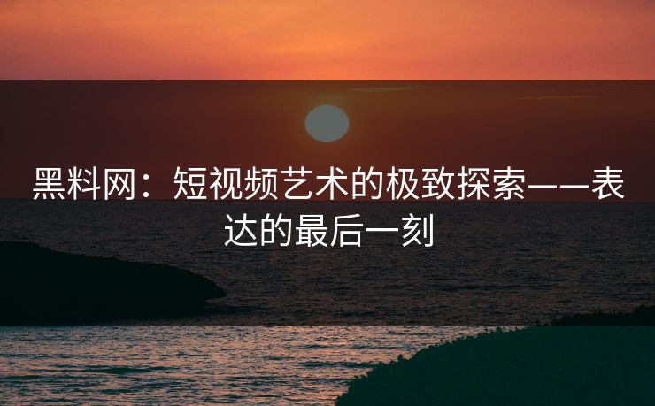 黑料网：短视频艺术的极致探索——表达的最后一刻