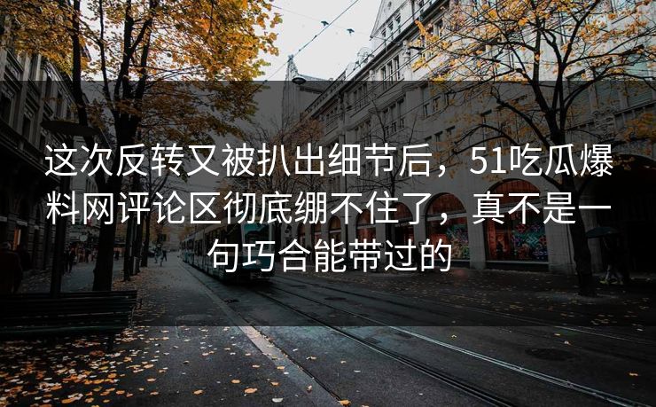 这次反转又被扒出细节后，51吃瓜爆料网评论区彻底绷不住了，真不是一句巧合能带过的