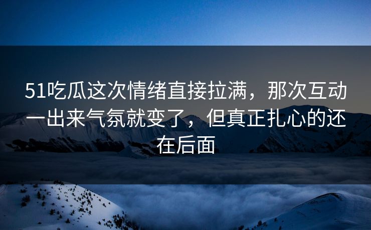 51吃瓜这次情绪直接拉满，那次互动一出来气氛就变了，但真正扎心的还在后面