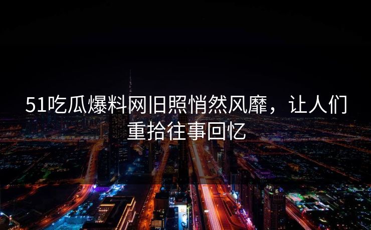 51吃瓜爆料网旧照悄然风靡，让人们重拾往事回忆