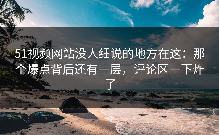 51视频网站没人细说的地方在这：那个爆点背后还有一层，评论区一下炸了