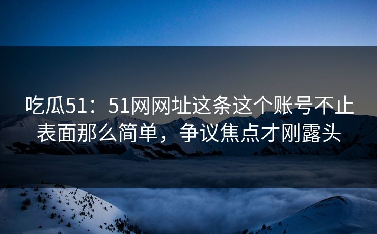吃瓜51：51网网址这条这个账号不止表面那么简单，争议焦点才刚露头