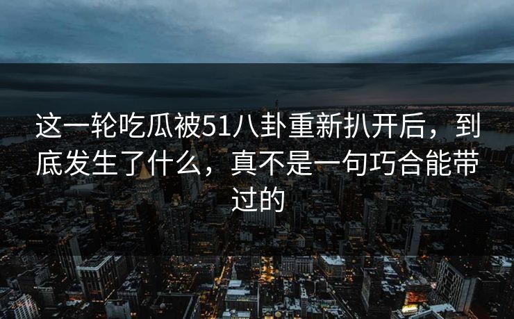 这一轮吃瓜被51八卦重新扒开后，到底发生了什么，真不是一句巧合能带过的