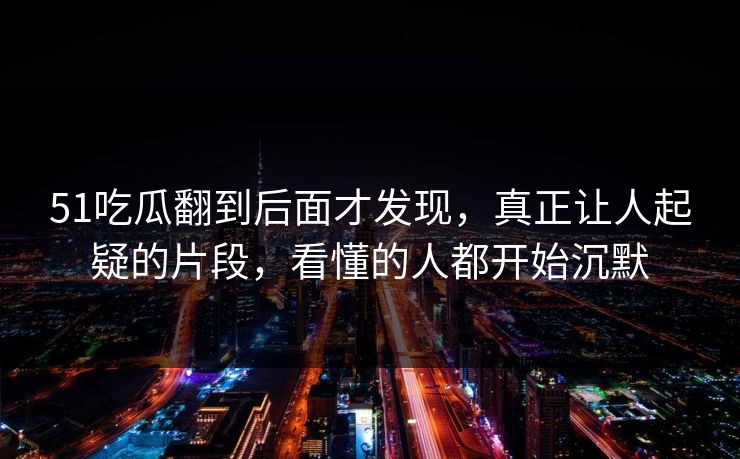 51吃瓜翻到后面才发现，真正让人起疑的片段，看懂的人都开始沉默