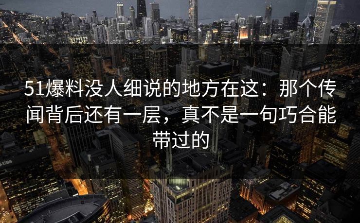 51爆料没人细说的地方在这：那个传闻背后还有一层，真不是一句巧合能带过的