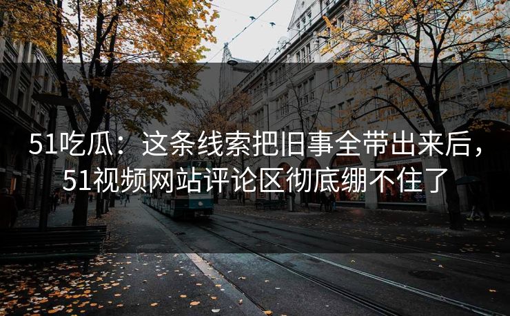 51吃瓜：这条线索把旧事全带出来后，51视频网站评论区彻底绷不住了