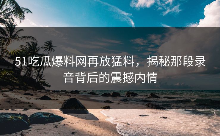 51吃瓜爆料网再放猛料，揭秘那段录音背后的震撼内情
