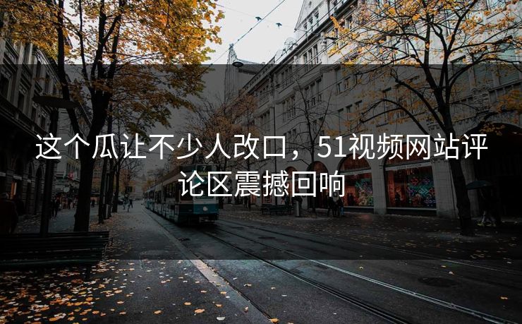 这个瓜让不少人改口，51视频网站评论区震撼回响