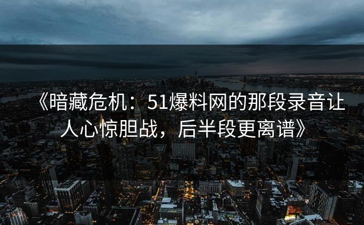 《暗藏危机：51爆料网的那段录音让人心惊胆战，后半段更离谱》