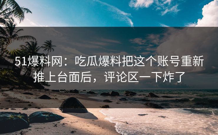 51爆料网：吃瓜爆料把这个账号重新推上台面后，评论区一下炸了