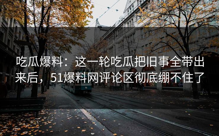 吃瓜爆料：这一轮吃瓜把旧事全带出来后，51爆料网评论区彻底绷不住了