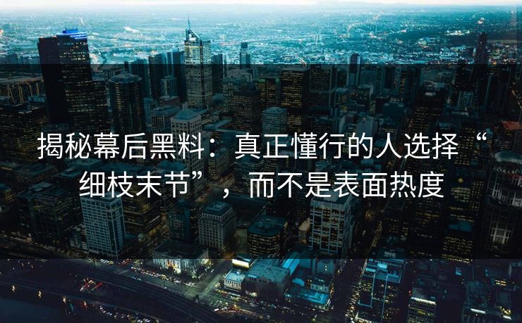 揭秘幕后黑料：真正懂行的人选择“细枝末节”，而不是表面热度