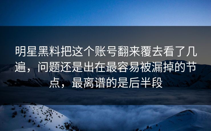 明星黑料把这个账号翻来覆去看了几遍，问题还是出在最容易被漏掉的节点，最离谱的是后半段