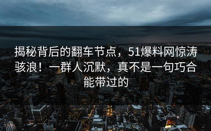 揭秘背后的翻车节点，51爆料网惊涛骇浪！一群人沉默，真不是一句巧合能带过的