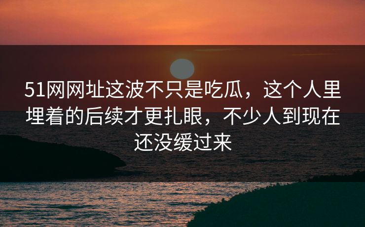 51网网址这波不只是吃瓜，这个人里埋着的后续才更扎眼，不少人到现在还没缓过来