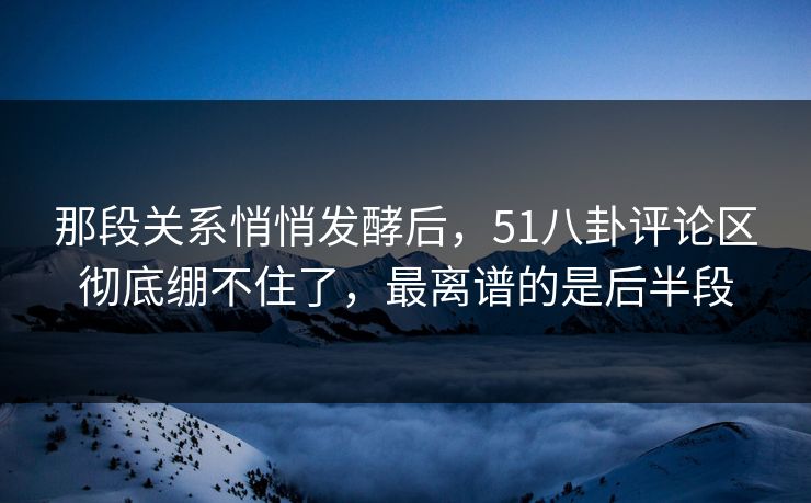 那段关系悄悄发酵后，51八卦评论区彻底绷不住了，最离谱的是后半段