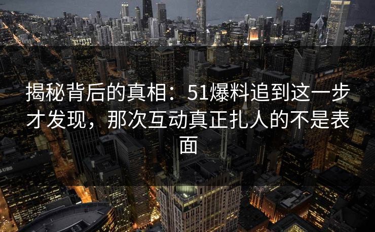 揭秘背后的真相：51爆料追到这一步才发现，那次互动真正扎人的不是表面