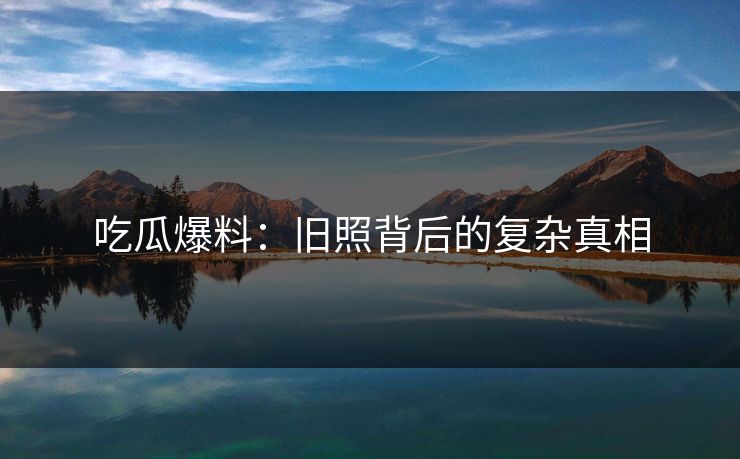 吃瓜爆料:旧照背后的复杂真相 吃瓜爆料:旧照背后的复杂真相