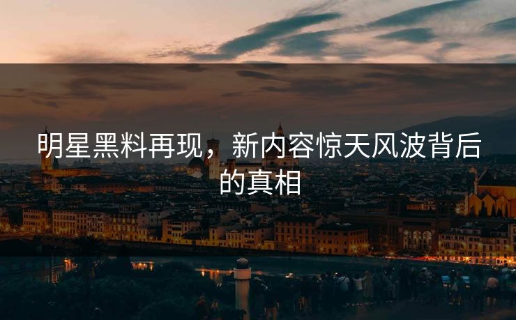 明星黑料再现，新内容惊天风波背后的真相
