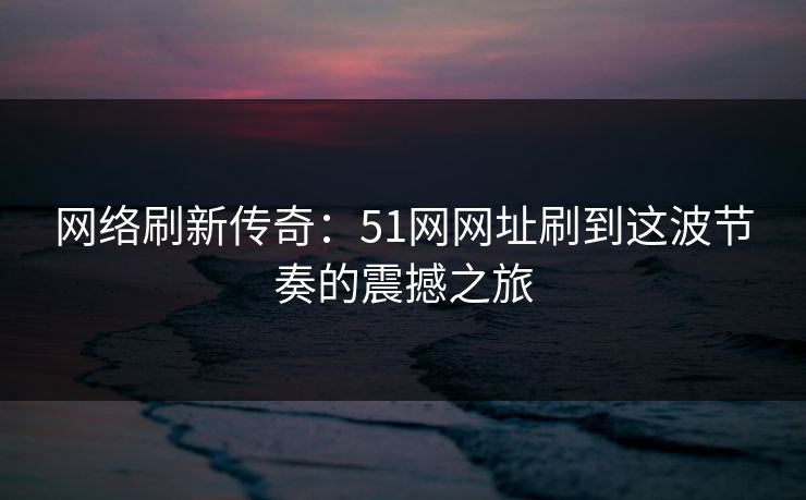 网络刷新传奇：51网网址刷到这波节奏的震撼之旅
