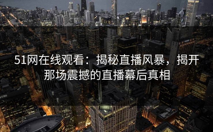 51网在线观看:揭秘直播风暴,揭开那场震撼的直播幕后真相 51网在线观看:揭秘直播风暴,揭开那场震撼的直播幕后真相