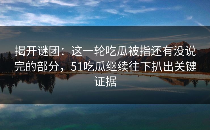 揭开谜团：这一轮吃瓜被指还有没说完的部分，51吃瓜继续往下扒出关键证据
