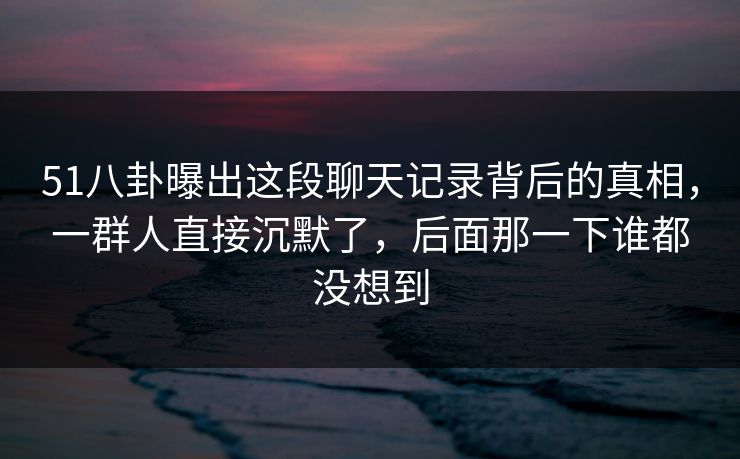 51八卦曝出这段聊天记录背后的真相，一群人直接沉默了，后面那一下谁都没想到