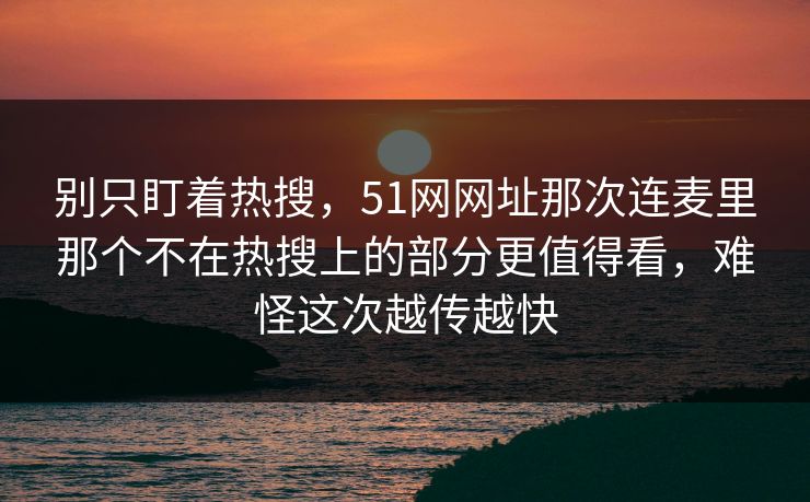 别只盯着热搜，51网网址那次连麦里那个不在热搜上的部分更值得看，难怪这次越传越快